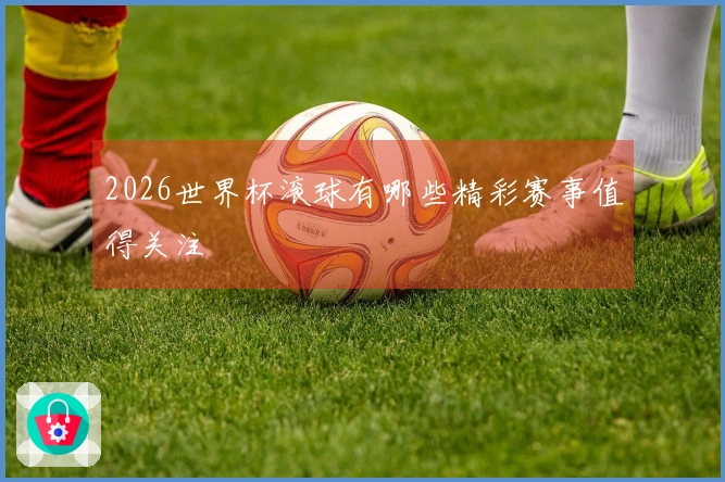 2026世界杯滚球有哪些精彩赛事值得关注