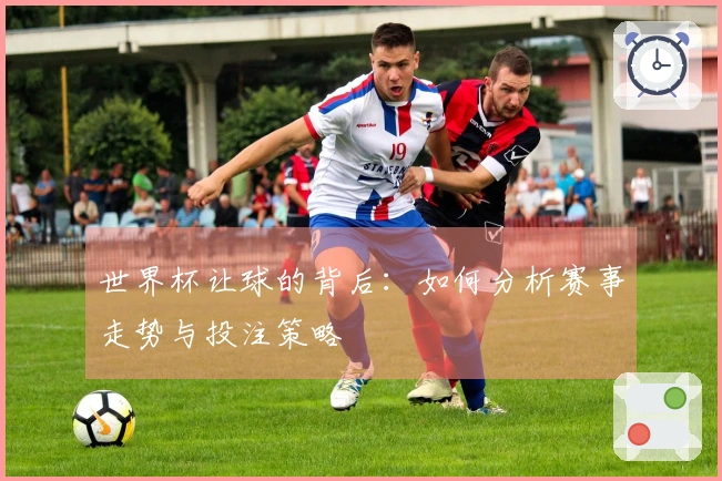 世界杯让球的背后：如何分析赛事走势与投注策略
